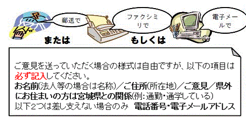 郵送またはファクシミリもしくは電子メールでご意見を受け付けております。ご意見を送って頂く場合の様式は自由です。しかし,お名前・ご住所・ご意見・県外にお住まいの方は宮城県との関係（通勤・通学など）,電話番号,電子メールアドレスは必ず記入してください。